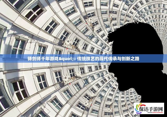 铸剑师千年游戏": 传统技艺的现代传承与创新之路